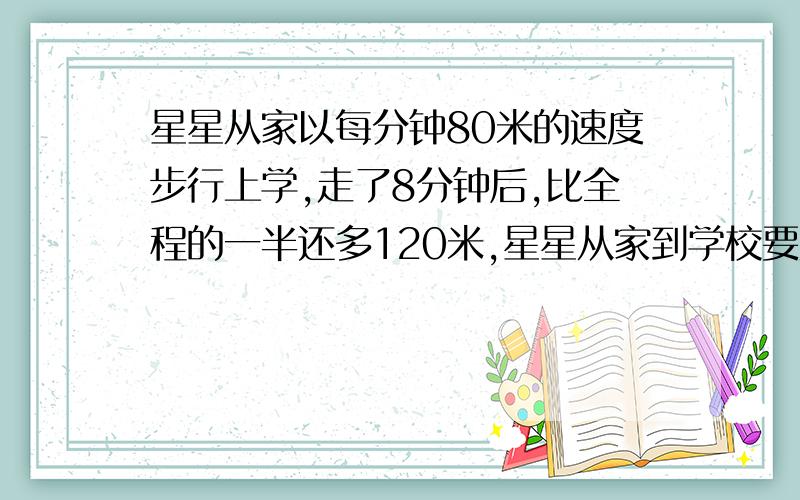 星星从家以每分钟80米的速度步行上学,走了8分钟后,比全程的一半还多120米,星星从家到学校要走多少分钟?