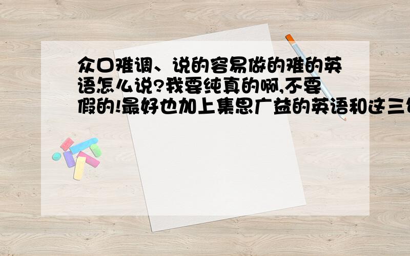 众口难调、说的容易做的难的英语怎么说?我要纯真的啊,不要假的!最好也加上集思广益的英语和这三句话的中文.