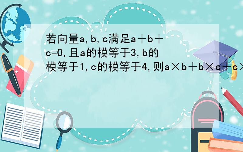 若向量a,b,c满足a＋b＋c=0,且a的模等于3,b的模等于1,c的模等于4,则a×b＋b×c＋c×a=?