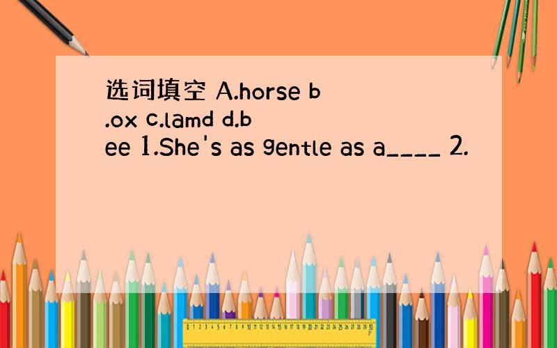 选词填空 A.horse b.ox c.lamd d.bee 1.She's as gentle as a____ 2.