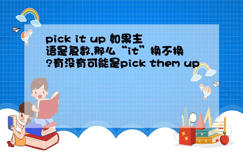 pick it up 如果主语是复数,那么“it”换不换?有没有可能是pick them up