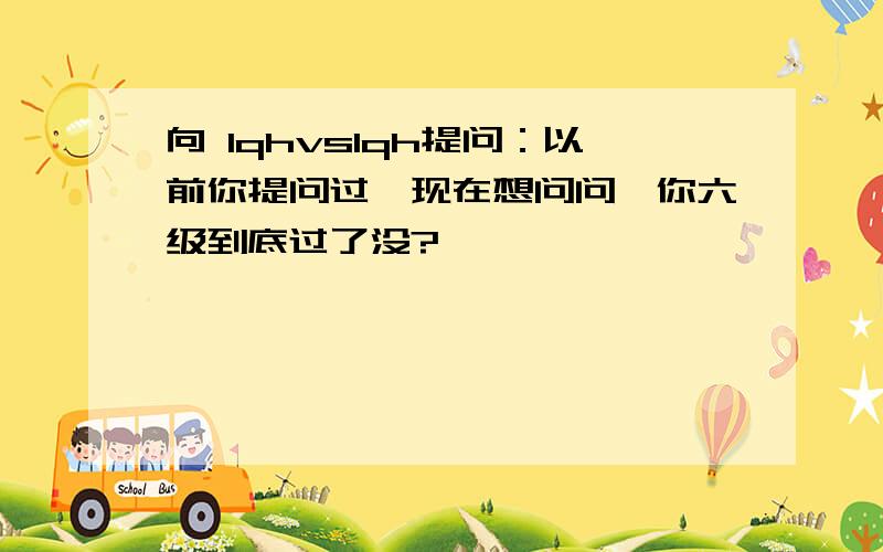 向 lqhvslqh提问：以前你提问过,现在想问问,你六级到底过了没?