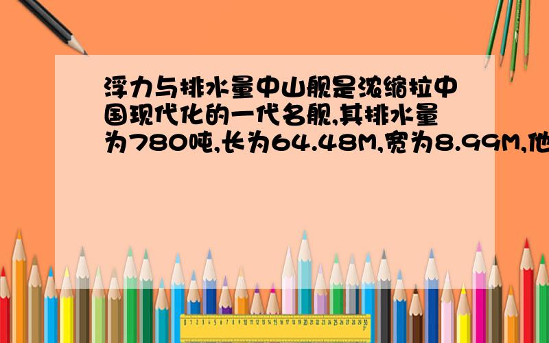 浮力与排水量中山舰是浓缩拉中国现代化的一代名舰,其排水量为780吨,长为64.48M,宽为8.99M,他在安全航行中受到