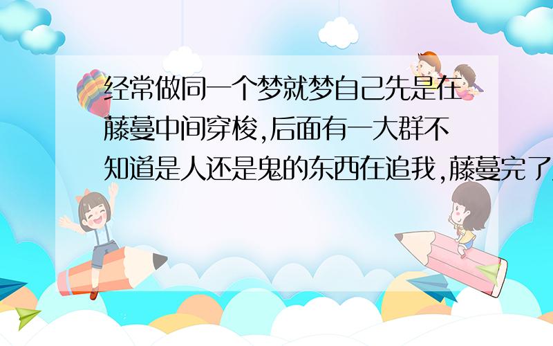 经常做同一个梦就梦自己先是在藤蔓中间穿梭,后面有一大群不知道是人还是鬼的东西在追我,藤蔓完了又是在好像是沙漠的沙漠里逃跑