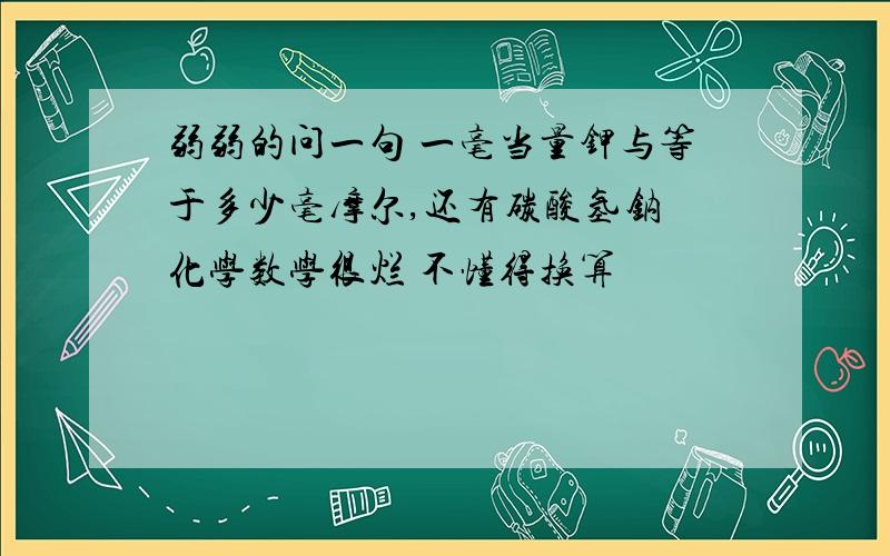 弱弱的问一句 一毫当量钾与等于多少毫摩尔,还有碳酸氢钠 化学数学很烂 不懂得换算