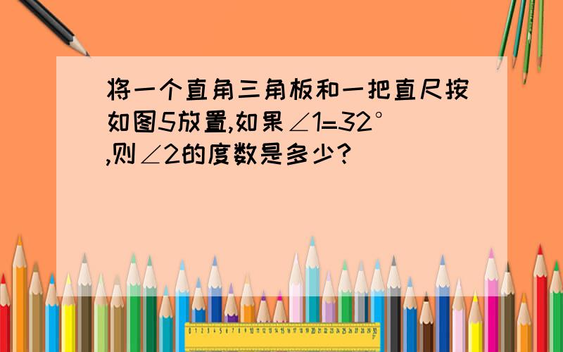 将一个直角三角板和一把直尺按如图5放置,如果∠1=32°,则∠2的度数是多少?