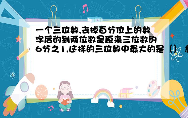 一个三位数,去掉百分位上的数字后的到两位数是原来三位数的6分之1,这样的三位数中最大的是（） 急