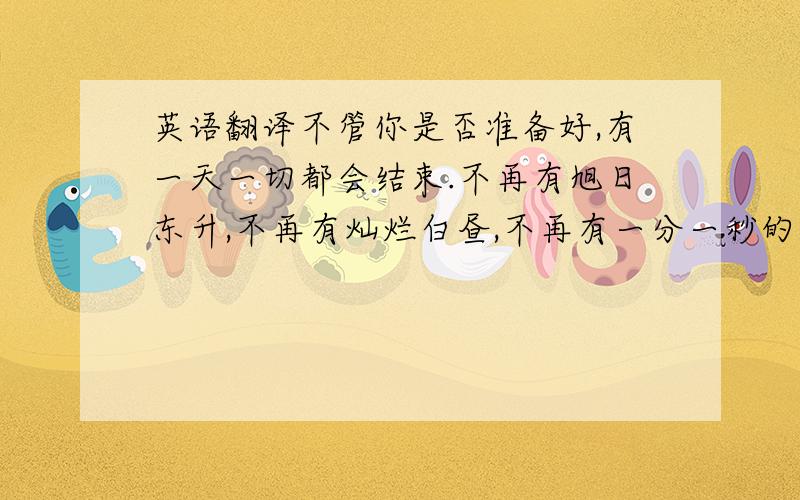 英语翻译不管你是否准备好,有一天一切都会结束.不再有旭日东升,不再有灿烂白昼,不再有一分一秒的光阴.你收藏的一切,不论是