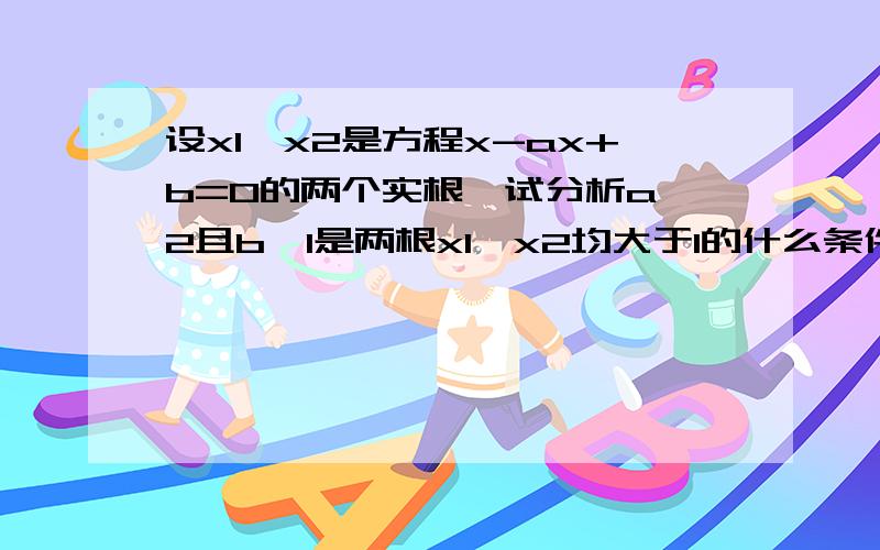 设x1、x2是方程x-ax+b=0的两个实根,试分析a>2且b>1是两根x1、x2均大于1的什么条件?