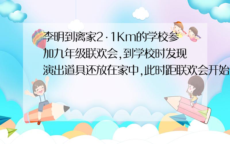 李明到离家2·1Km的学校参加九年级联欢会,到学校时发现演出道具还放在家中,此时距联欢会开始还有42min,于是他立即骑