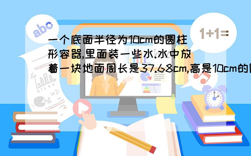 一个底面半径为10cm的圆柱形容器,里面装一些水.水中放着一块地面周长是37.68cm,高是10cm的圆锥形铁块.当铁块