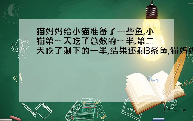 猫妈妈给小猫准备了一些鱼,小猫第一天吃了总数的一半,第二天吃了剩下的一半,结果还剩3条鱼,猫妈妈一共准备了多少条鱼?