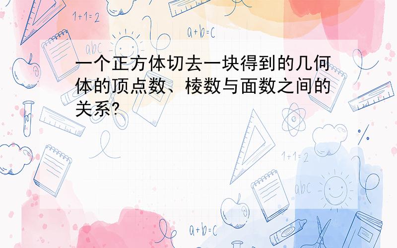 一个正方体切去一块得到的几何体的顶点数、棱数与面数之间的关系?