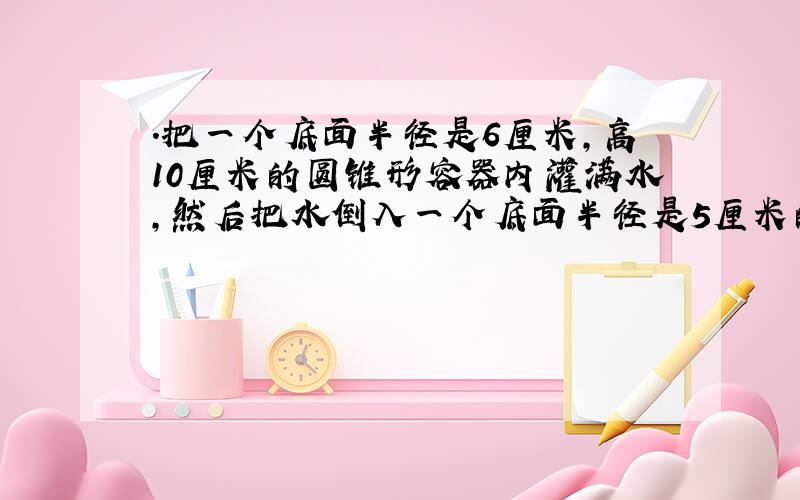 .把一个底面半径是6厘米,高10厘米的圆锥形容器内灌满水,然后把水倒入一个底面半径是5厘米的圆柱容器,柱高多少?要算式