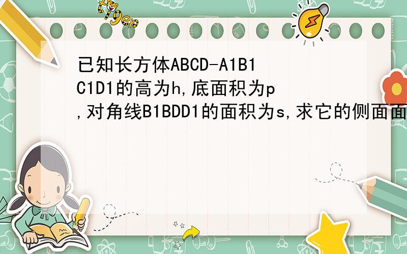 已知长方体ABCD-A1B1C1D1的高为h,底面积为p,对角线B1BDD1的面积为s,求它的侧面面积