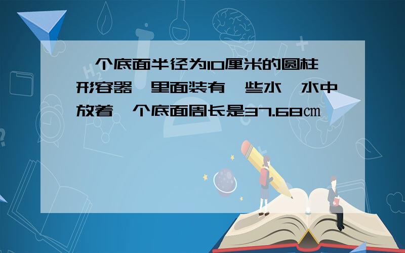 一个底面半径为10厘米的圆柱形容器,里面装有一些水,水中放着一个底面周长是37.68㎝,