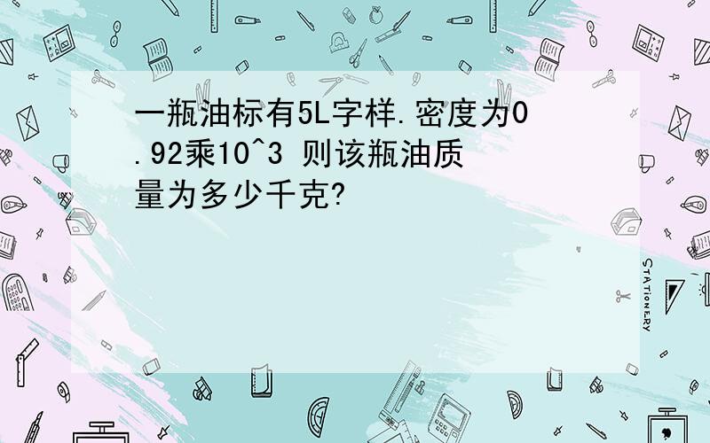 一瓶油标有5L字样.密度为0.92乘10^3 则该瓶油质量为多少千克?