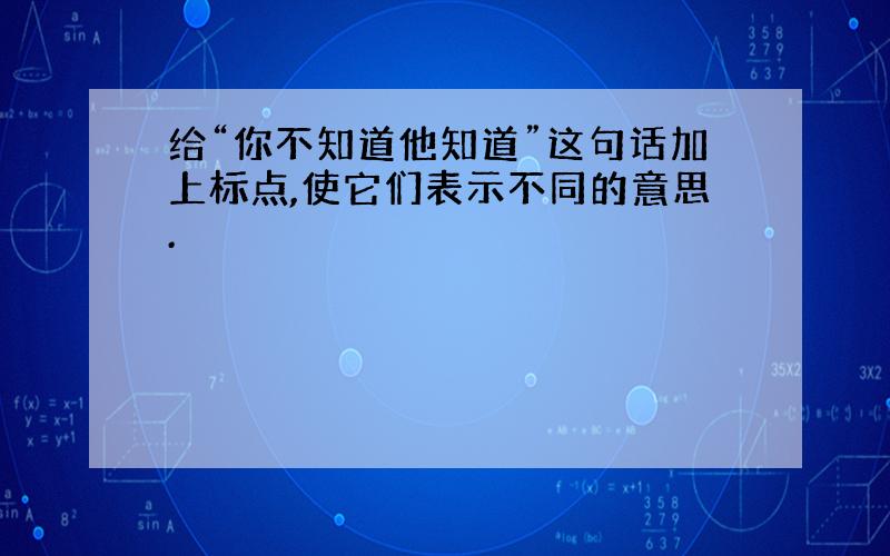 给“你不知道他知道”这句话加上标点,使它们表示不同的意思.