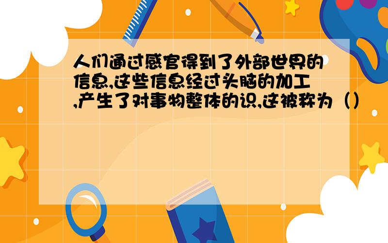 人们通过感官得到了外部世界的信息,这些信息经过头脑的加工,产生了对事物整体的识,这被称为（）