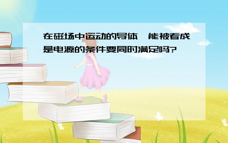 在磁场中运动的导体,能被看成是电源的条件要同时满足吗?