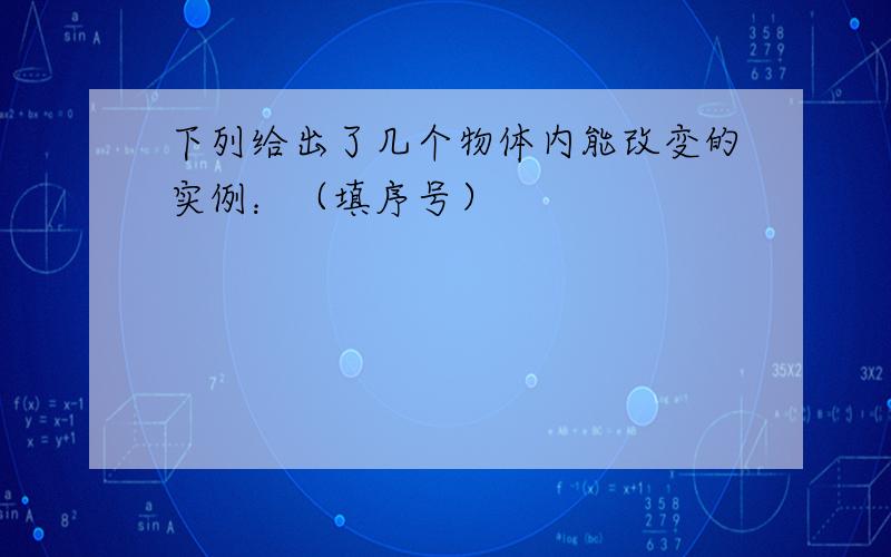 下列给出了几个物体内能改变的实例：（填序号）