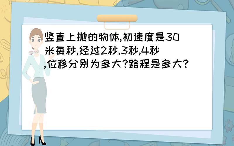 竖直上抛的物体,初速度是30米每秒,经过2秒,3秒,4秒,位移分别为多大?路程是多大?