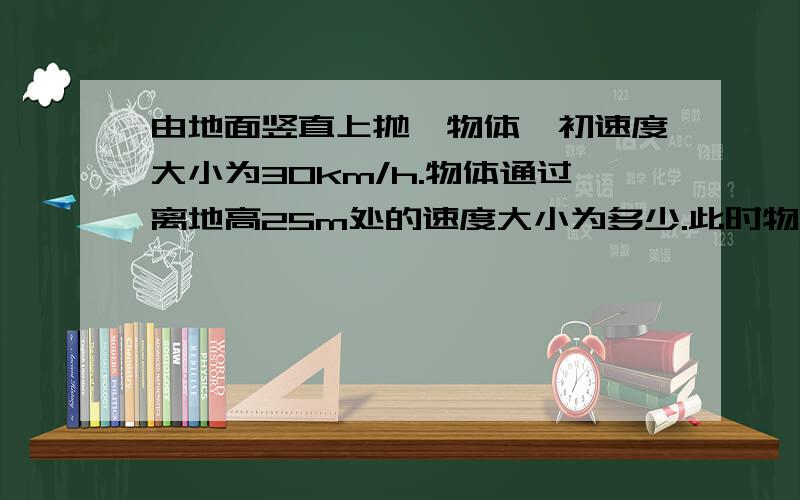 由地面竖直上抛一物体,初速度大小为30km/h.物体通过离地高25m处的速度大小为多少.此时物体已运动了多少秒.