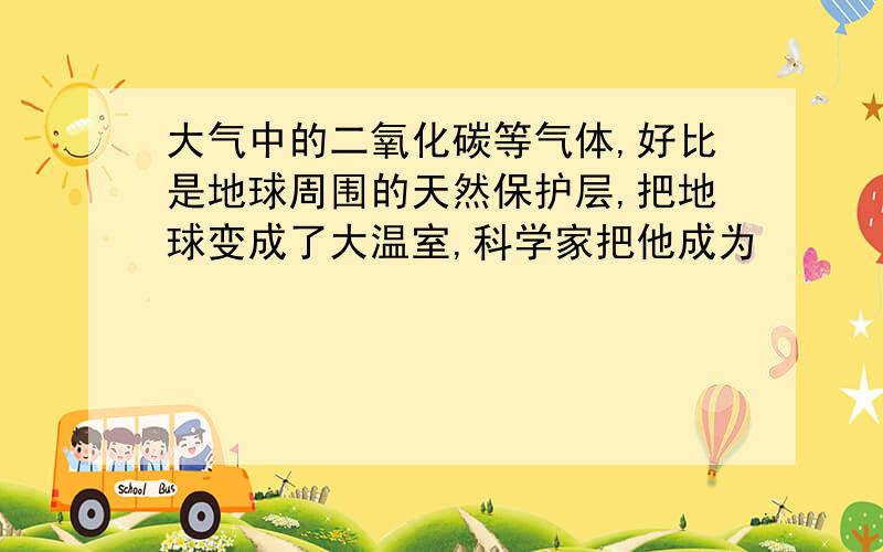 大气中的二氧化碳等气体,好比是地球周围的天然保护层,把地球变成了大温室,科学家把他成为