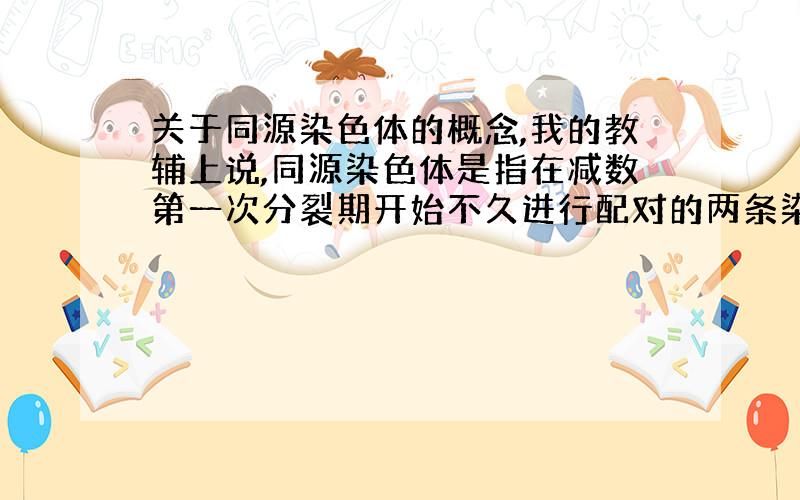 关于同源染色体的概念,我的教辅上说,同源染色体是指在减数第一次分裂期开始不久进行配对的两条染色体,形状,大小一般相同,一