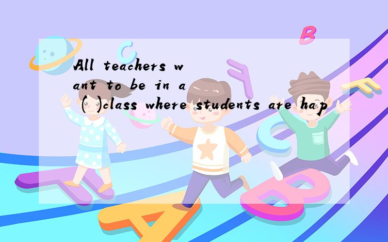 All teachers want to be in a ( )class where students are hap