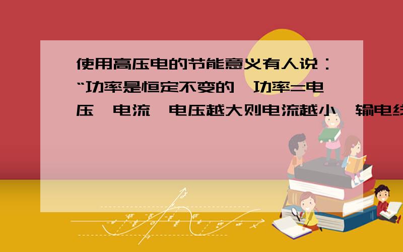 使用高压电的节能意义有人说：“功率是恒定不变的,功率=电压×电流,电压越大则电流越小,输电线路是有电阻的可电压一大,电线