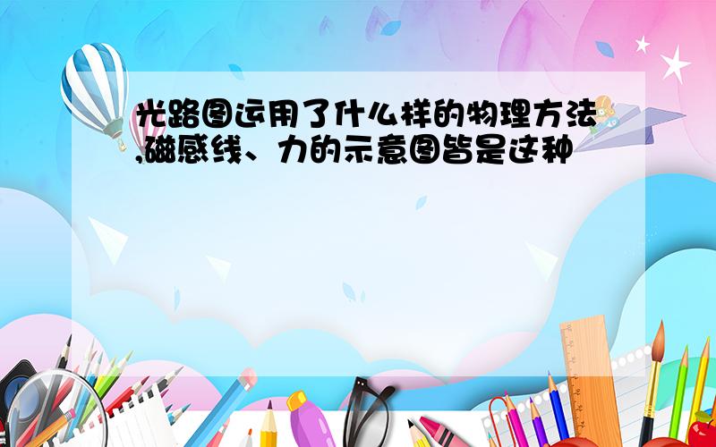 光路图运用了什么样的物理方法,磁感线、力的示意图皆是这种