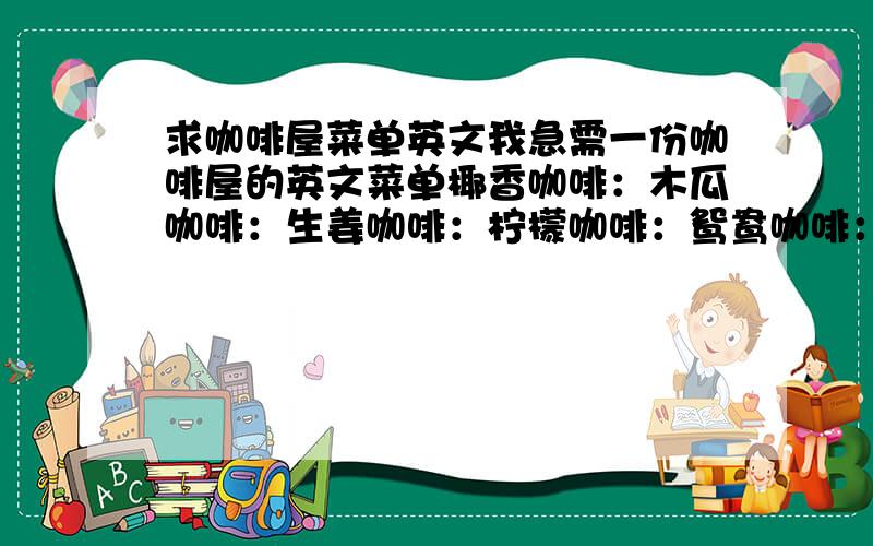 求咖啡屋菜单英文我急需一份咖啡屋的英文菜单椰香咖啡：木瓜咖啡：生姜咖啡：柠檬咖啡：鸳鸯咖啡：鲜榨果汁爱琴海：芬兰果汁：蛋