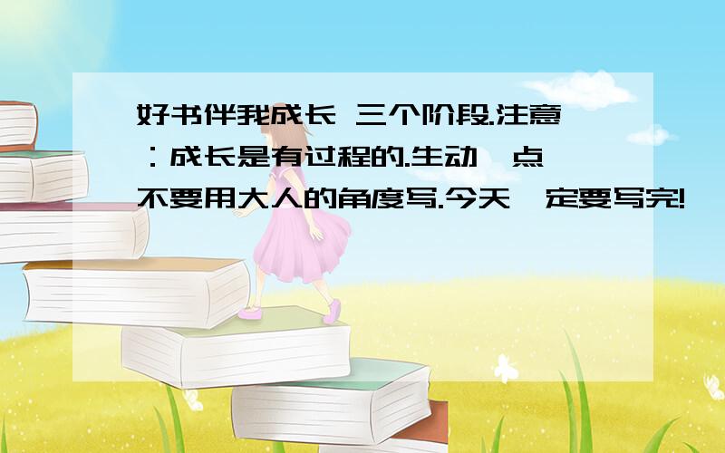 好书伴我成长 三个阶段.注意：成长是有过程的.生动一点,不要用大人的角度写.今天一定要写完!