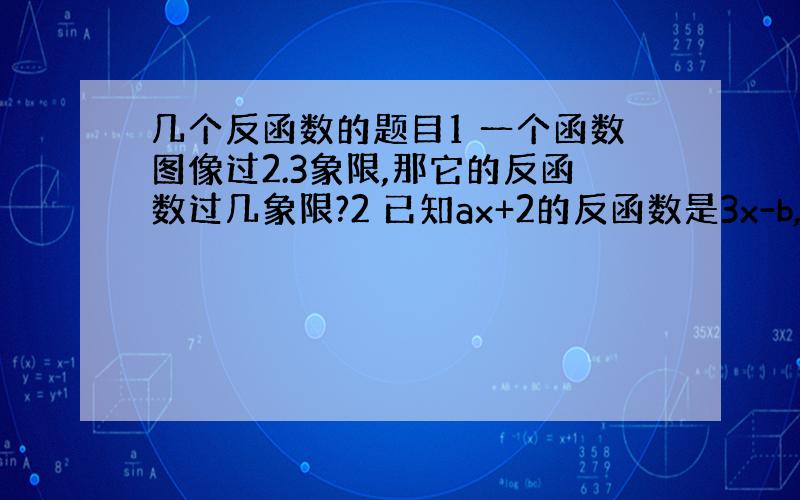 几个反函数的题目1 一个函数图像过2.3象限,那它的反函数过几象限?2 已知ax+2的反函数是3x-b,求a,b的值3