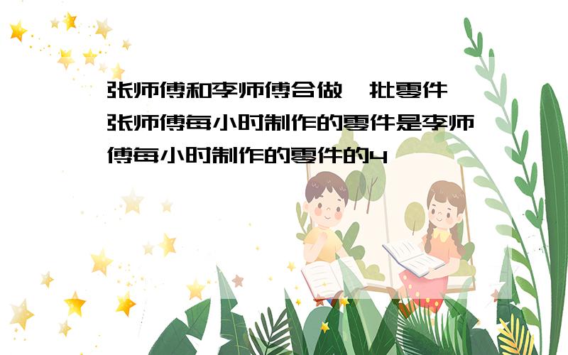 张师傅和李师傅合做一批零件,张师傅每小时制作的零件是李师傅每小时制作的零件的4