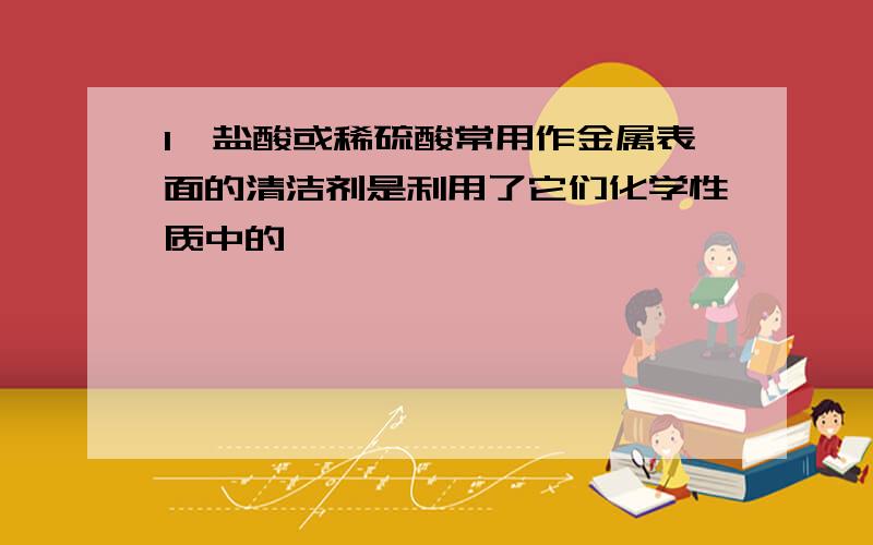 1、盐酸或稀硫酸常用作金属表面的清洁剂是利用了它们化学性质中的