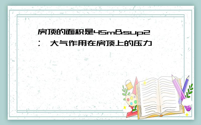 房顶的面积是45m²,大气作用在房顶上的压力