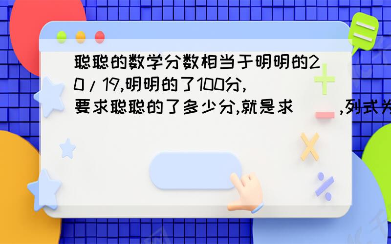 聪聪的数学分数相当于明明的20/19,明明的了100分,要求聪聪的了多少分,就是求（ ）,列式为（ ）