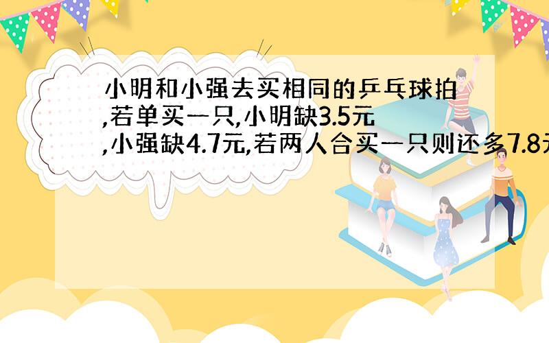 小明和小强去买相同的乒乓球拍,若单买一只,小明缺3.5元,小强缺4.7元,若两人合买一只则还多7.8元.一只乒乓球拍的售