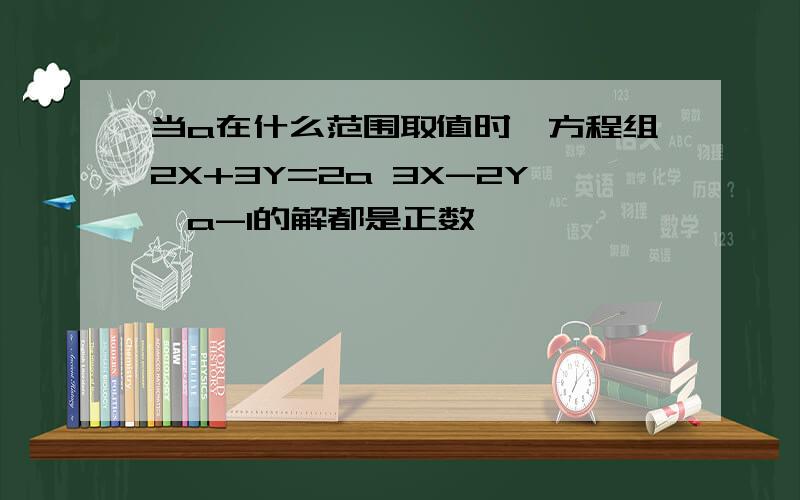 当a在什么范围取值时,方程组2X+3Y=2a 3X-2Y>a-1的解都是正数