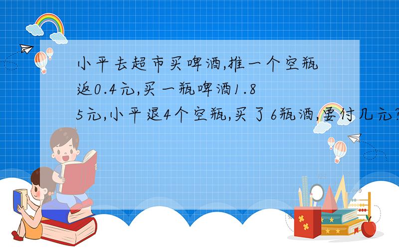 小平去超市买啤酒,推一个空瓶返0.4元,买一瓶啤酒1.85元,小平退4个空瓶,买了6瓶酒,要付几元?