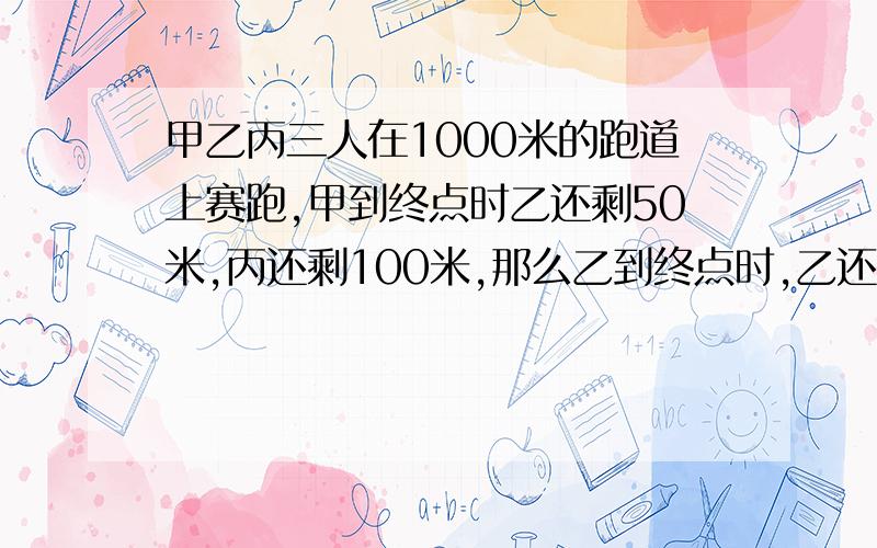 甲乙丙三人在1000米的跑道上赛跑,甲到终点时乙还剩50米,丙还剩100米,那么乙到终点时,乙还有多少米?