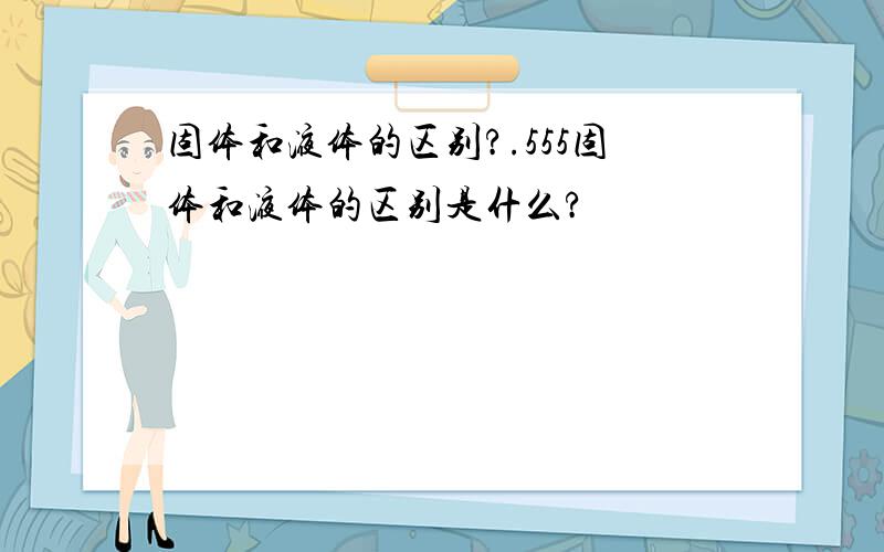 固体和液体的区别?.555固体和液体的区别是什么?