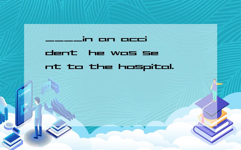 ____in an accident,he was sent to the hospital.