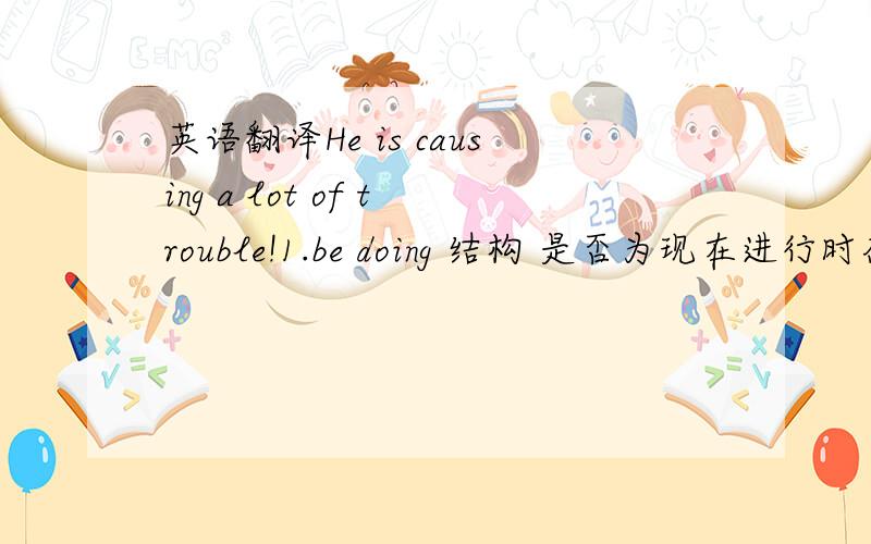 英语翻译He is causing a lot of trouble!1.be doing 结构 是否为现在进行时态?2