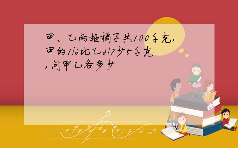 甲、乙两框橘子共100千克,甲的1/2比乙2/7少5千克,问甲乙各多少