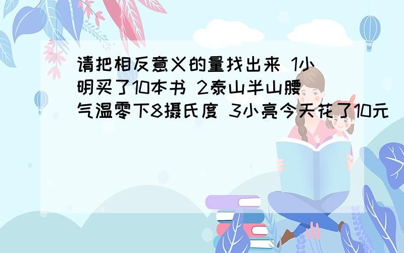 请把相反意义的量找出来 1小明买了10本书 2泰山半山腰气温零下8摄氏度 3小亮今天花了10元