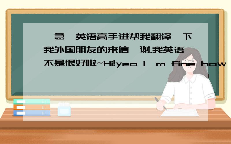 【急】英语高手进帮我翻译一下我外国朋友的来信,谢.我英语不是很好啦~Hi!yea I'm fine how are yo