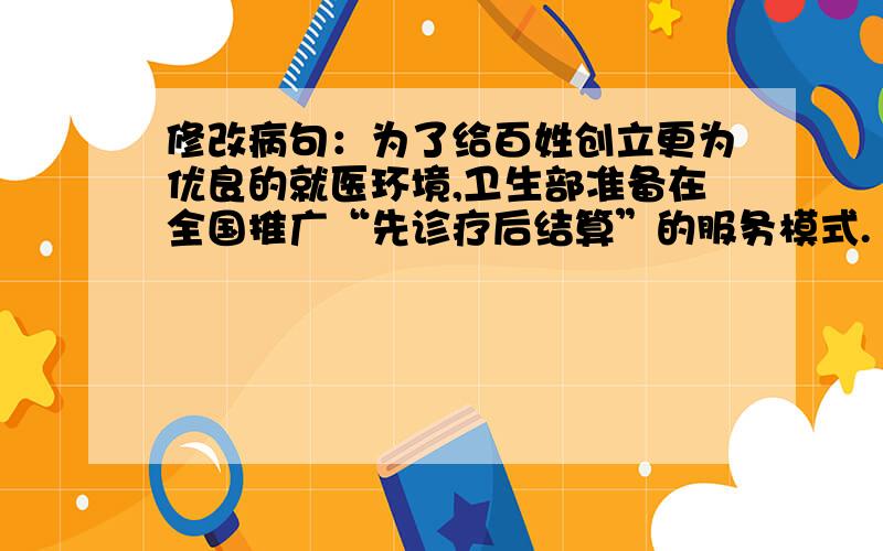 修改病句：为了给百姓创立更为优良的就医环境,卫生部准备在全国推广“先诊疗后结算”的服务模式.